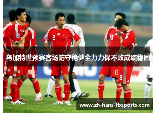 乌加特世预赛客场防守稳健全力力保不败成绩稳固 乌加特世预赛客场防守稳健全力力保不败成绩稳固
